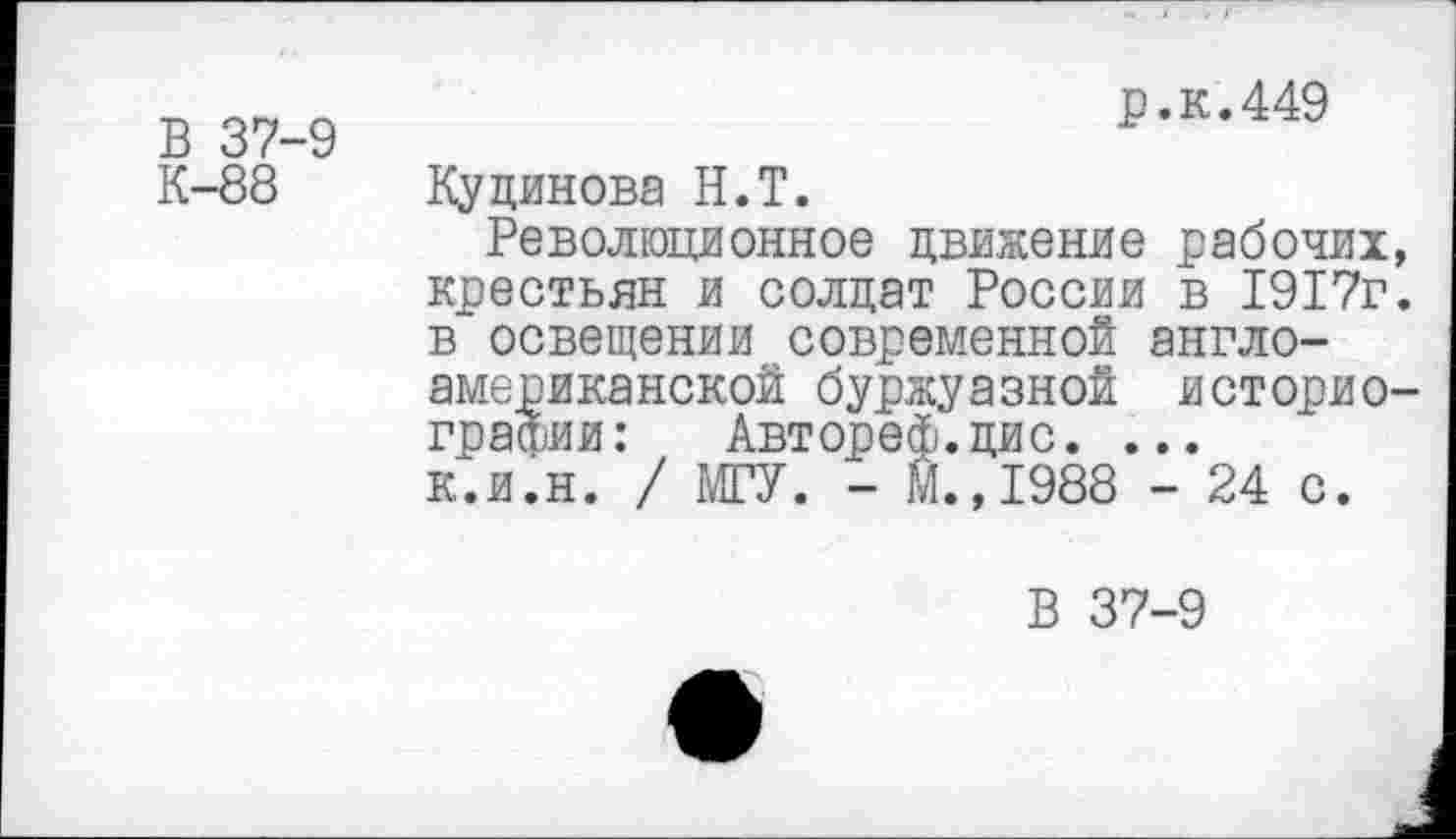 ﻿В 37-9
р.к.449
К-88
Кудинова Н.Т.
Революционное движение рабочих, крестьян и солдат России в 1917г. в освещении современной англо-американской буржуазной историографии :	Автореф.цис. ...
к.и.н. / МГУ. - М.,1988 - 24 с.
В 37-9